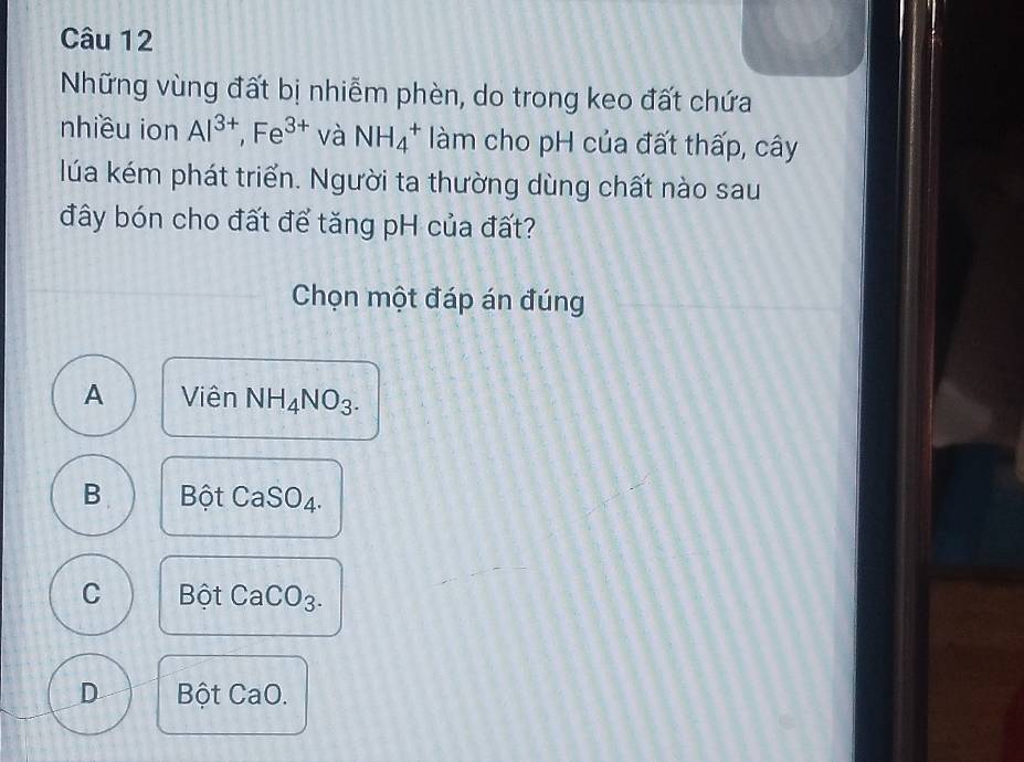 Những vùng đất bị nhiễm phèn, do trong keo đất chứa
nhiều ion Al^(3+), Fe^(3+) và NH_4^(+ làm cho pH của đất thấp, cây
lúa kém phát triển. Người ta thường dùng chất nào sau
đây bón cho đất để tăng pH của đất?
Chọn một đáp án đúng
A Viên NH_4)NO_3.
B. Bhat Qt CaSO_4.
C Bhat O CaCO_3.
D 3 ôt CaO.