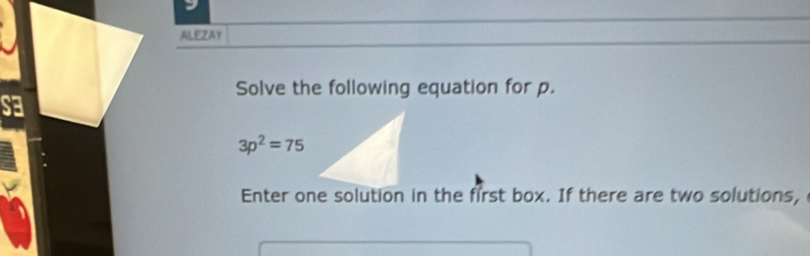 ALEZAY 
Solve the following equation for p.
3p^2=75
Enter one solution in the first box. If there are two solutions,