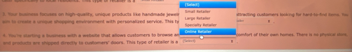 (Select) 
3. Your business focuses on high-quality, unique products like handmade jewelr Small Retailer ttracting customers looking for hard-to-find items. You 
aim to create a unique shopping environment with personalized service. This ty Specialty Retailer Large Retailer tailer x. 
4. You're starting a business with a website that allows customers to browse an (Select) Online Retailer I . comfort of their own homes. There is no physical store, 
and products are shipped directly to customers' doors. This type of retailer is a