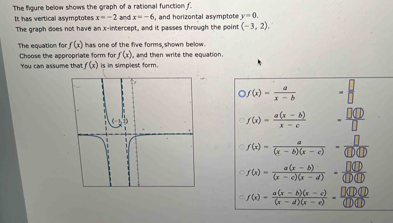 The figure below shows the graph of a rational function f.
It has vertical asymptotes x=-2 and x=-6 , and horizontal asymptote y=0.
The graph does not have an x-intercept, and it passes through the point (-3,2).
The equation for f(x) has one of the five forms shown below.
Choose the appropriate form for f(x) , and then write the equation.
You can assume that f(x) is in simplest form.
f(x)= a/x-b  = □ /□  
f(x)= (a(x-b))/x-c  = □ (□ )/□  
f(x)= a/(x-b)(x-c) = □ /(□ )(□ ) 
f(x)= (a(x-b))/(x-c)(x-d) = □ (□ )/(□ )(□ ) 
f(x)= (a(x-b)(x-c))/(x-d)(x-e) = □ (□ )(□ )/(□ )(□ ) 