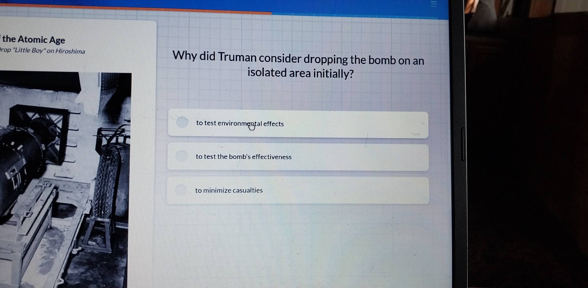 the Atomic Age
Prop "Little Boy" on Hiroshima Why did Truman consider dropping the bomb on an
isolated area initially?
to test environmental effects
to test the bomb's effectiveness
to minimize casualties