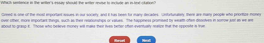 Which sentence in the writer's essay should the writer revise to include an in-text citation? 
Greed is one of the most important issues in our society, and it has been for many decades. Unfortunately, there are many people who prioritize money 
over other, more important things, such as their relationships or values. The happiness promised by wealth often dissolves in sorrow just as we are 
about to grasp it. Those who believe money will make their lives better often eventually realize that the opposite is true 
Reset Next