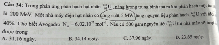 Trong phản ứng phân hạch hạt nhân beginarrayr 235 92endarray U l năng lượng trung bình toả ra khi phân hạch một hạt
là 200 MeV. Một nhà máy điện hạt nhân có công suất 5 MW dùng nguyên liệu phân hạch _(92)^(235)U với hiệu
40%. Cho biết Avogadro N_A=6,02.10^(23)mol^(-1) Nếu có 500 gam nguyên liệu _(92)^(235)U thì nhà máy sẽ hoạt
được trong
A. 31, 16 ngày. B. 34,14 ngày. C. 37,96 ngày. D. 23,65 ngày.