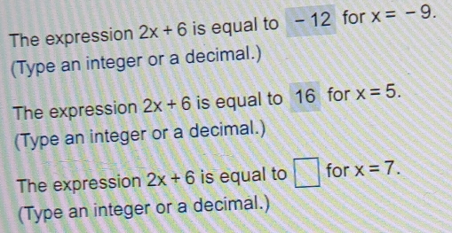 The expression 2x+6 is equal to - 12 for x=-9. 
(Type an integer or a decimal.) 
The expression 2x+6 is equal to 16 for x=5. 
(Type an integer or a decimal.) 
The expression 2x+6 is equal to □ for x=7. 
(Type an integer or a decimal.)