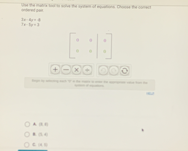 Use the matrix tool to solve the system of equations. Choose the correct
ordered pair.
3x-4y=-8
7x-5y=3
+ ×
Begin by selecting each overline v in the matrix to enter the appropriate value from the
system of equations.
HEOLP
A. (3,6)
B. (5,4)
C. (4,5)