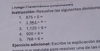 Juego Matemático (Individuat) 
Instrucción: Resuelve las siguientes divisione 
1. 875/ 5=
1.264/°-
3. 1,125/ 9=
4. 920/ 4=
5. 768/ 6=
* Ejercicio adicional: Escribe la explicación de 
qu e s e gu iste para resolver una de las o