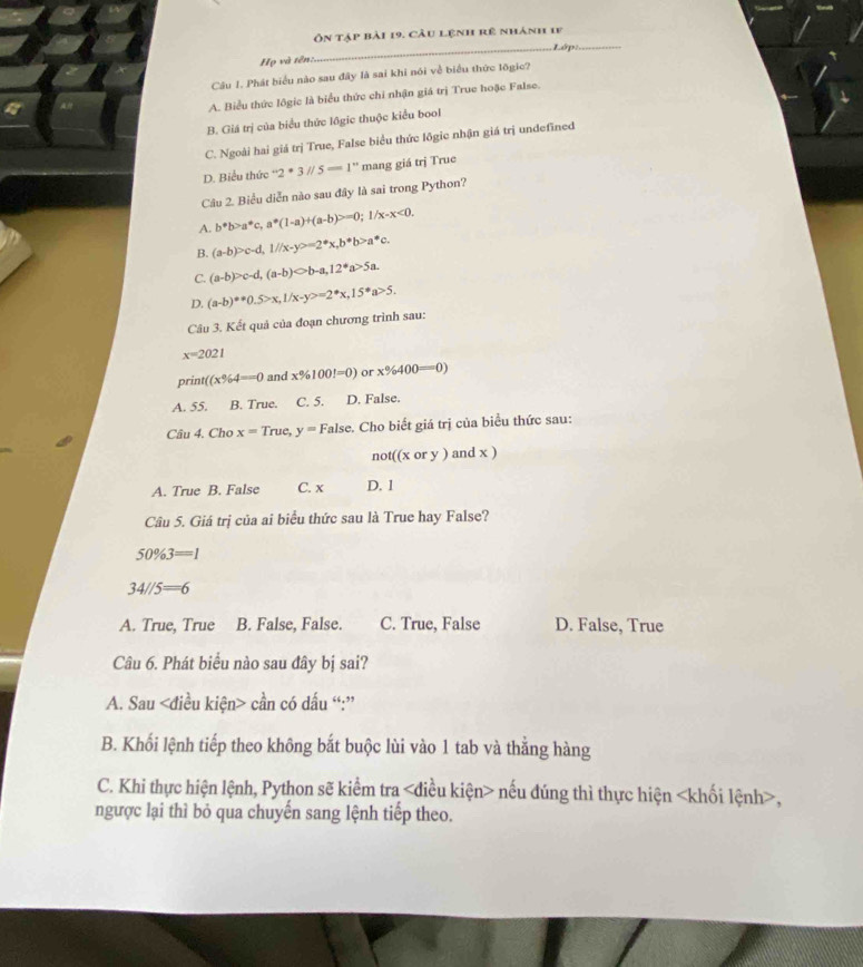 ôn tập bài 19. Cầu lệnh rê nhánh 1f
_Lớp:_
Họ và tên:
Câu 1. Phát biểu nào sau đây là sai khi nói về biểu thức lõgic?
A. Biểu thức lôgic là biểu thức chi nhận giá trị True hoặc False.
B. Giá trị của biểu thức lôgic thuộc kiểu bool
C. Ngoài hai giá trị True, False biểu thức lôgic nhận giá trị undefined
D. Biểu thức ''2· 3'/5==1'' mang giá trị True
Câu 2. Biểu diễn nào sau đây là sai trong Python?
A. b^*b>a^*c,a^*(1-a)+(a-b)>=0;1/x-x<0.
B. (a-b)>c-d,1//x-y^2=2^*x,b^*b>a^*c.
C. (a-b)>c-d,(a-b)bigcirc b-a,12^*a>5a.
D. (a-b)^**0.5>x,1/x-y>=2^*x,15^*a>5.
Câu 3. Kết quả của đoạn chương trình sau:
x=2021
print ((x% 4==0 and x% 100!=0) or x% 400=0)
A. 55. B. True. C. 5. D. False.
Câu 4. Cho x=True y= False. Cho biết giá trị của biểu thức sau:
not((xory)andx)
A. True B. False C. x D. 1
Câu 5. Giá trị của ai biểu thức sau là True hay False?
50% 3=1
34//5=6
A. True, True B. False, False. C. True, False D. False, True
Câu 6. Phát biểu nào sau đây bị sai?
A. Sau cần có dấu “:”
B. Khối lệnh tiếp theo không bắt buộc lùi vào 1 tab và thằng hàng
C. Khi thực hiện lệnh, Python sẽ kiểm tra nếu đúng thì thực hiện ,
ngược lại thì bỏ qua chuyến sang lệnh tiếp theo.