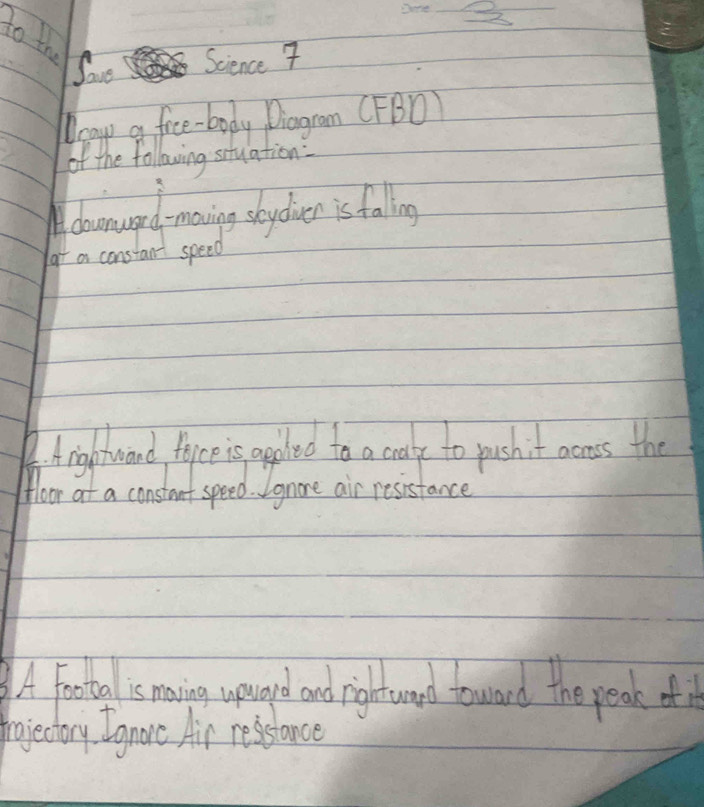 to the 
Save Science 7 
Deay a fice-body Diagram (FBD) 
of the following situation: 
Adoarward -movning stydien is falling 
a constant speed 
A. Arightwand fojce is appled to a crate to pushit acmoss the 
Hoor at a constant speed. Ignore air resistance 
A Footal 's maving upuard and rightward toward the peak of 
frojectory. Ignare Air resstance