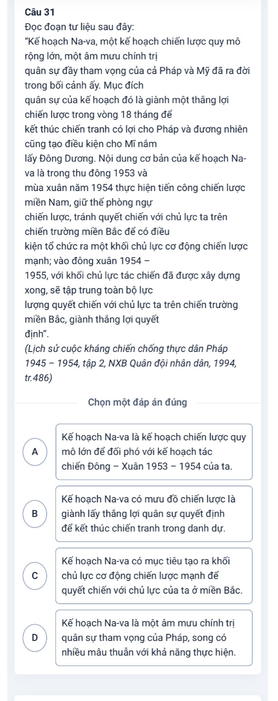 Đọc đoạn tư liệu sau đây:
'Kế hoạch Na-va, một kế hoạch chiến lược quy mô
rộng lớn, một âm mưu chính trị
quân sự đầy tham vọng của cả Pháp và Mỹ đã ra đời
trong bối cảnh ấy. Mục đích
quân sự của kế hoạch đó là giành một thắng lợi
chiến lược trong vòng 18 tháng để
kết thúc chiến tranh có lợi cho Pháp và đương nhiên
cũng tạo điều kiện cho Mĩ nắm
Đấy Đông Dương. Nội dung cơ bản của kế hoạch Na-
và là trong thu đông 1953 và
mùa xuân năm 1954 thực hiện tiến công chiến lược
miền Nam, giữ thế phòng ngự
chiến lược, tránh quyết chiến với chủ lực ta trên
chiến trường miền Bắc để có điều
kiện tổ chức ra một khối chủ lực cơ động chiến lược
mạnh; vào đông xuân 1954 -
1955, với khối chủ lực tác chiến đã được xây dựng
xong, sẽ tập trung toàn bộ lực
lượng quyết chiến với chủ lực ta trên chiến trường
miền Bắc, giành thắng lợi quyết
định".
(Lịch sử cuộc kháng chiến chống thực dân Pháp
1945 - 1954, tập 2, NXB Quân đội nhân dân, 1994,
tr.486)
Chọn một đáp án đúng
Kế hoạch Na-va là kế hoạch chiến lược quy
A mô lớn để đối phó với kế hoạch tác
chiến Đông - Xuân 1953 - 1954 của ta.
Kế hoạch Na-va có mưu đồ chiến lược là
B giành lấy thắng lợi quân sự quyết định
để kết thúc chiến tranh trong danh dự.
Kế hoạch Na-va có mục tiêu tạo ra khối
C chủ lực cơ động chiến lược mạnh để
quyết chiến với chủ lực của ta ở miền Bắc.
Kế hoạch Na-va là một âm mưu chính trị
D quân sự tham vọng của Pháp, song có
nhiều mâu thuẫn với khả năng thực hiện.