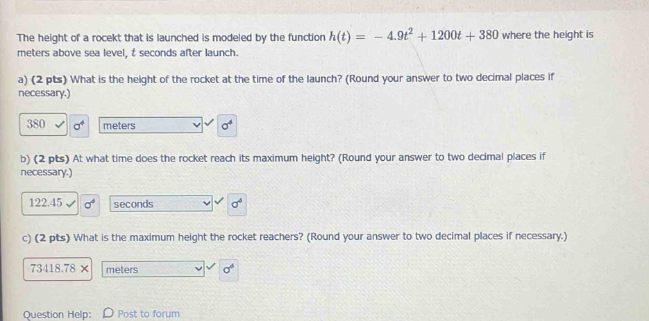 The height of a rocekt that is launched is modeled by the function h(t)=-4.9t^2+1200t+380 where the height is
meters above sea level, t seconds after launch. 
a) (2 pts) What is the height of the rocket at the time of the launch? (Round your answer to two decimal places if 
necessary.)
380 a^4 meters sigma^4
b) (2 pts) At what time does the rocket reach its maximum height? (Round your answer to two decimal places if 
necessary.)
122.45 sigma^4 seconds sigma^4
c) (2 pts) What is the maximum height the rocket reachers? (Round your answer to two decimal places if necessary.)
73418.78 meters 0^4
Question Help: Post to forum