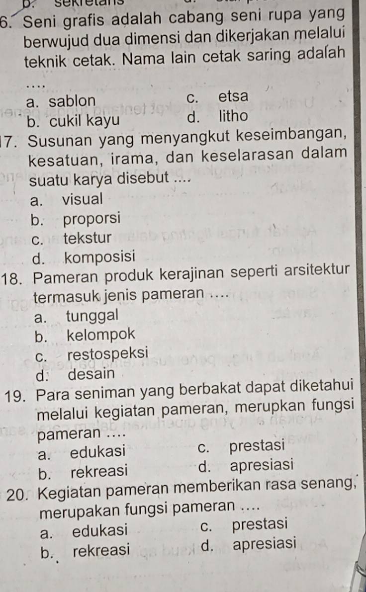 sekretans
6. Seni grafis adalah cabang seni rupa yang
berwujud dua dimensi dan dikerjakan melalui
teknik cetak. Nama lain cetak saring adalah
…
a. sablon c. etsa
b. cukil kayu d. litho
7. Susunan yang menyangkut keseimbangan,
kesatuan, irama, dan keselarasan dalam
suatu karya disebut ....
a. visual
b. proporsi
c. tekstur
d. komposisi
18. Pameran produk kerajinan seperti arsitektur
termasuk jenis pameran ....
a. tunggal
b. kelompok
c. restospeksi
d. desain
19. Para seniman yang berbakat dapat diketahui
melalui kegiatan pameran, merupkan fungsi
pameran ....
a. edukasi c. prestasi
b. rekreasi d. apresiasi
20. Kegiatan pameran memberikan rasa senang,
merupakan fungsi pameran ....
a. edukasi c. prestasi
b. rekreasi d. apresiasi