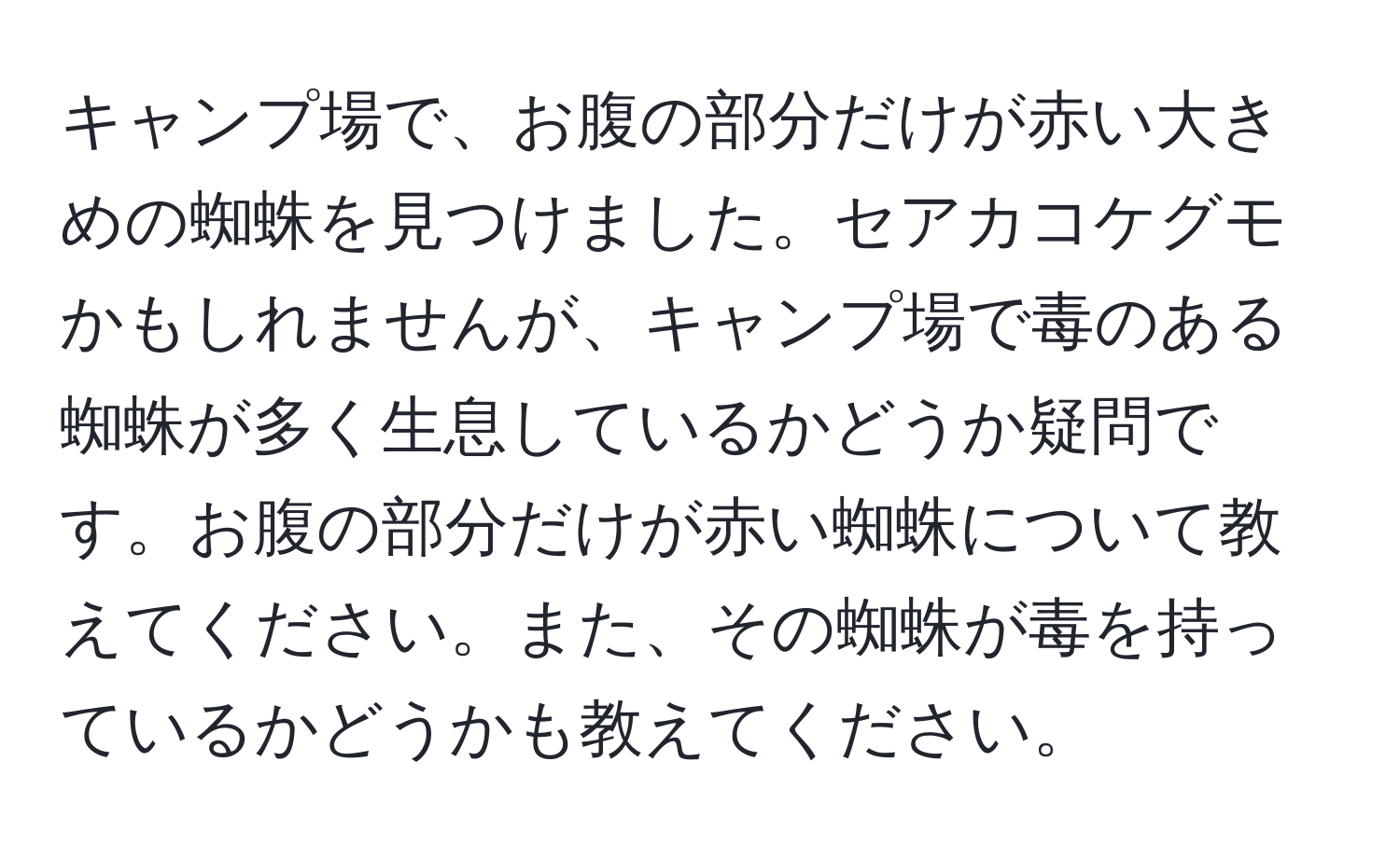 キャンプ場で、お腹の部分だけが赤い大きめの蜘蛛を見つけました。セアカコケグモかもしれませんが、キャンプ場で毒のある蜘蛛が多く生息しているかどうか疑問です。お腹の部分だけが赤い蜘蛛について教えてください。また、その蜘蛛が毒を持っているかどうかも教えてください。