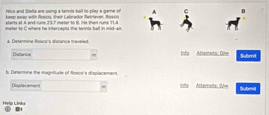 Nico and Stella are using a tennis ball to play a game of A C B 
keep away with Rosco, their Labrador Retriever. Rosco 
starts at A and runs 23.7 meter to B. He then runs 11.4
meter to C where he intercepts the tennis ball in mid-air. 
a. Determine Rosco's distance traveled. 
Distance m Info Attempts: 0/∞ Submit 
b. Determine the magnitude of Rosco's displacement. 
Displacement Info Attempts: 0/∞ Submit
m
Help Links