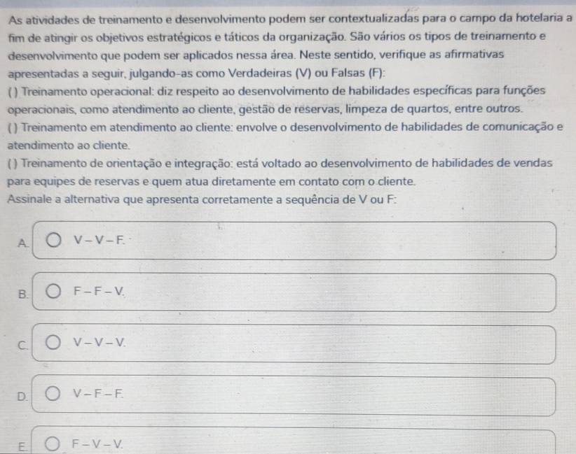 As atividades de treinamento e desenvolvimento podem ser contextualizadas para o campo da hotelaria a
fim de atingir os objetivos estratégicos e táticos da organização. São vários os tipos de treinamento e
desenvolvimento que podem ser aplicados nessa área. Neste sentido, verifique as afirmativas
apresentadas a seguir, julgando-as como Verdadeiras (V) ou Falsas (F):
( ) Treinamento operacional: diz respeito ao desenvolvimento de habilidades específicas para funções
operacionais, como atendimento ao cliente, gestão de reservas, limpeza de quartos, entre outros.
( ) Treinamento em atendimento ao cliente: envolve o desenvolvimento de habilidades de comunicação e
atendimento ao cliente.
( ) Treinamento de orientação e integração: está voltado ao desenvolvimento de habilidades de vendas
para equipes de reservas e quem atua diretamente em contato com o cliente.
Assinale a alternativa que apresenta corretamente a sequência de V ou F :
A. V-V-F.
B. F-F-V.
C. V-V-V.
D. V-F-F.
E. F-V-V.