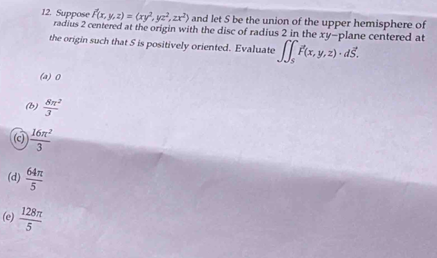 Suppose vector F(x,y,z)=langle xy^2,yz^2,zx^2rangle and let S be the union of the upper hemisphere of
radius 2 centered at the origin with the disc of radius 2 in the xy -plane centered at
the origin such that 5 is positively oriented. Evaluate ∈t ∈t _Svector F(x,y,z)· dvector S.
(a) 0
(b)  8π^2/3 
(c)  16π^2/3 
(d)  64π /5 
(e)  128π /5 