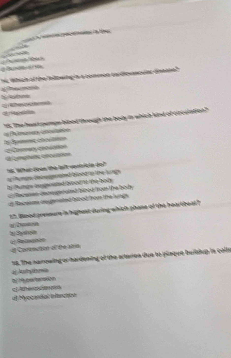 amal pecomakes in ther 
l 
Se nado
Purserit libers
é d 
14. Which of the Tollzwing is a commen cardicuascular disease?
al Potumonía
D) A Pramis
oherascet
TS. The heart pumpe blood through the body in which kind of circulation?"
el Pelmeeery otculatto
bị Sytmic ciculation
of Coronary chovlation
d lomphafie ciculation
16. What doas the laft ventricla do?
or Pumps deae genated blood to the lungs .
bi Pumps axsgenated blood to the body
c Recerns degegeraind biood from the body
di Raceams cegenated blood from the lungs .
17. Biood pressure is highest during which phase of the heartheat?
bj Systoün
o) Rommben
dl Contraction of the atría
16. The narrowing or hardening of the arteries due to plaque buildup is callr
aj As y dn mia
bj Hypertanision
cJAtheroscieress
d) Myocardial Intarctión