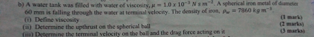 A water tank was filled with water of viscosity. mu =1.0* 10^(-3) N s m^(-2). A spherical iron metal of diameter
60 mm is falling through the water at terminal velocity. The density of iron, rho _w=7860kgm^(-3)
(i) Define viscosity (1 mark) 
(ii) Determine the upthrust on the spherical ball (2 marks) 
(iii) Determine the terminal velocity on the ball and the drag force acting on it (3 marks)