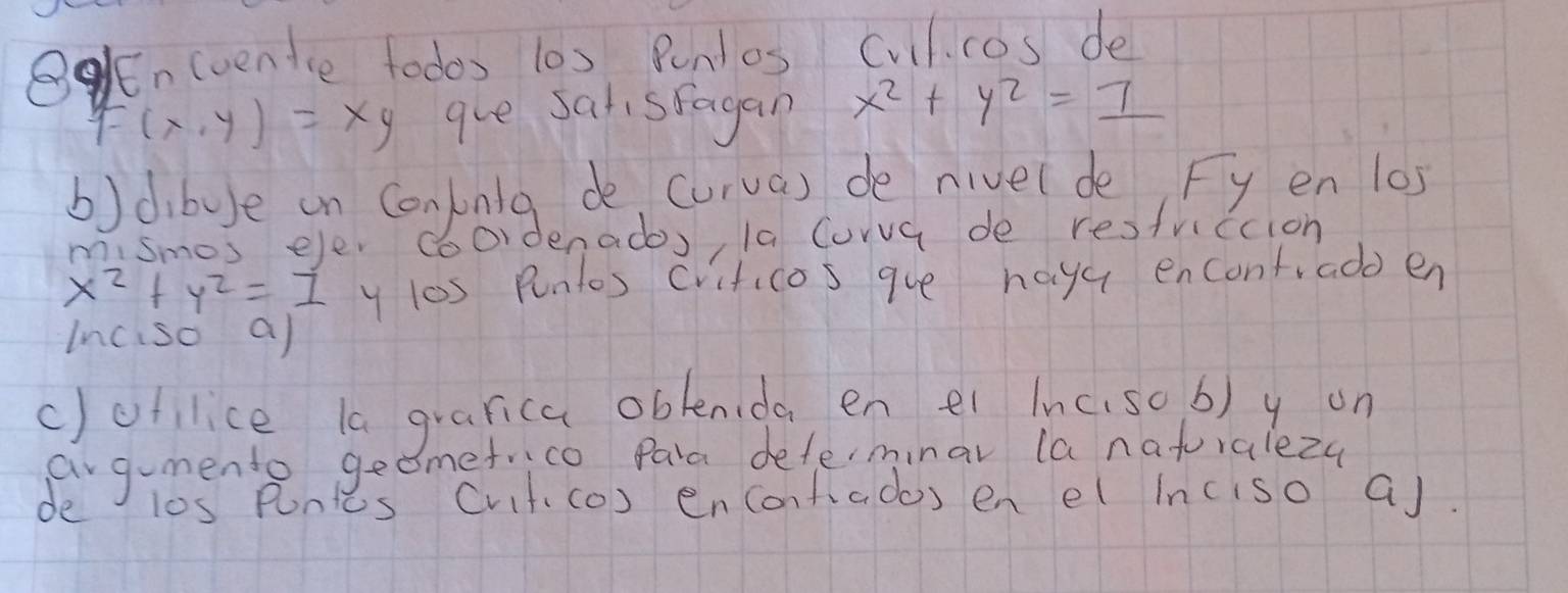 BEncvente todos 10s Punlos Cvil. cos de
F(x,y)=xy gue sarsfagan x^2+y^2=1
b)dibue an Conjnig de curva) de nivel de, Fy en 10s
mismos eler a bordenados, la Corva de resfviccion
x^2+y^2=1 y l0s Puntos crificos gve hayu encontiado en
Inciso a)
c)ofilice la grarica oblenida en ei Inc.sob) y on
ag-mento ged emetrico Para deferminar la natoralezy
de l0s Pontts Cvit, co) encontados en el inciso a).