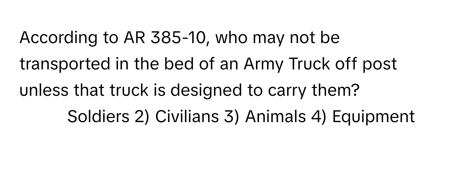 According to AR 385-10, who may not be transported in the bed of an Army Truck off post unless that truck is designed to carry them?

1) Soldiers 2) Civilians 3) Animals 4) Equipment