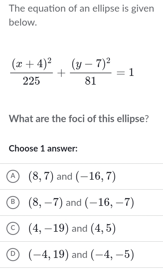 The equation of an ellipse is given
below.
frac (x+4)^2225+frac (y-7)^281=1
What are the foci of this ellipse?
Choose 1 answer:
A (8,7) and (-16,7)
B (8,-7) and (-16,-7)
C (4,-19) and (4,5)
D (-4,19) and (-4,-5)