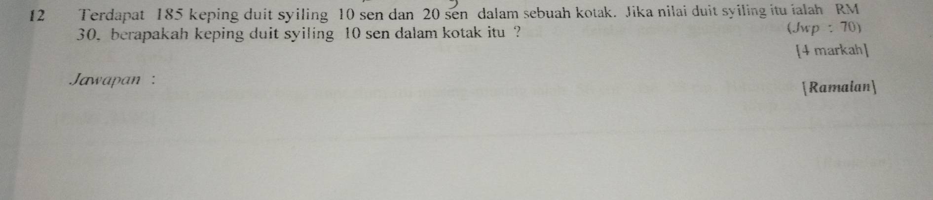 Terdapat 185 keping duit syiling 10 sen dan 20 sen dalam sebuah kotak. Jika nilai duit syiling itu ialah RM
30, berapakah keping duit syiling 10 sen dalam kotak itu ? (Jwp: 70) 
[4 markah] 
Jawapan : 
[Ramalan]