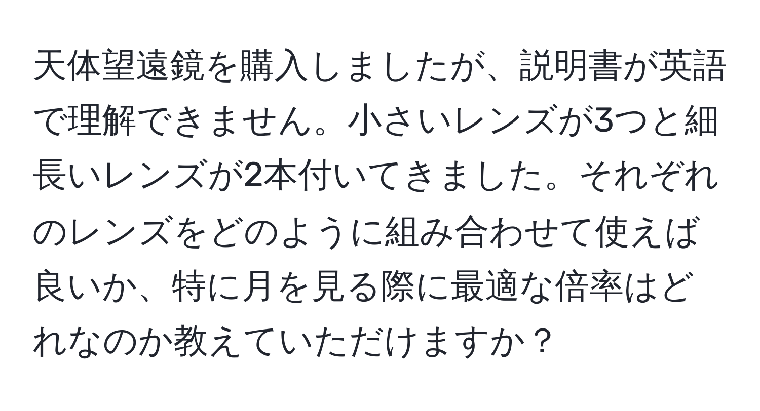 天体望遠鏡を購入しましたが、説明書が英語で理解できません。小さいレンズが3つと細長いレンズが2本付いてきました。それぞれのレンズをどのように組み合わせて使えば良いか、特に月を見る際に最適な倍率はどれなのか教えていただけますか？