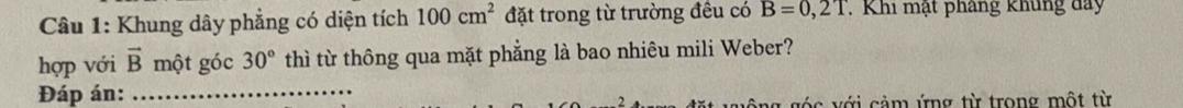 Khung dây phẳng có diện tích 100cm^2 đặt trong từ trường đều có B=0,2T Khi mật pháng khủng đay 
hợp với vector B một góc 30° thì từ thông qua mặt phẳng là bao nhiêu mili Weber? 
Đáp án:_ 
2 c v ả m ứng từ trong một từ