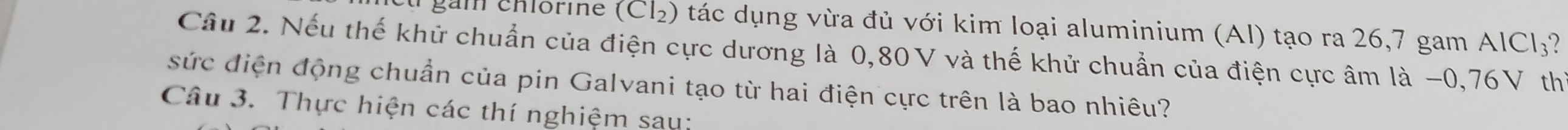 gam chlor ie ! CI_2 ) tác dụng vừa đủ với kim loại aluminium (AI) tạo ra 26,7 gam AICI_3
Câu 2. Nếu thế khử chuẩn của điện cực dương là 0,80V và thế khử chuẩn của điện cực âm là −0, 76V th 
sức điện động chuẩn của pin Galvani tạo từ hai điện cực trên là bao nhiêu? 
Câu 3. Thực hiện các thí nghiệm sau: