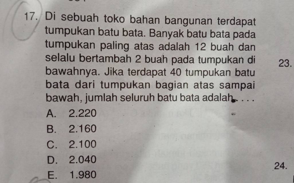 Di sebuah toko bahan bangunan terdapat
tumpukan batu bata. Banyak batu bata pada
tumpukan paling atas adalah 12 buah dan
selalu bertambah 2 buah pada tumpukan di 23.
bawahnya. Jika terdapat 40 tumpukan batu
bata dari tumpukan bagian atas sampai
bawah, jumlah seluruh batu bata adalah . . . .
A. 2.220
B. 2.160
C. 2.100
D. 2.040
24.
E. 1.980