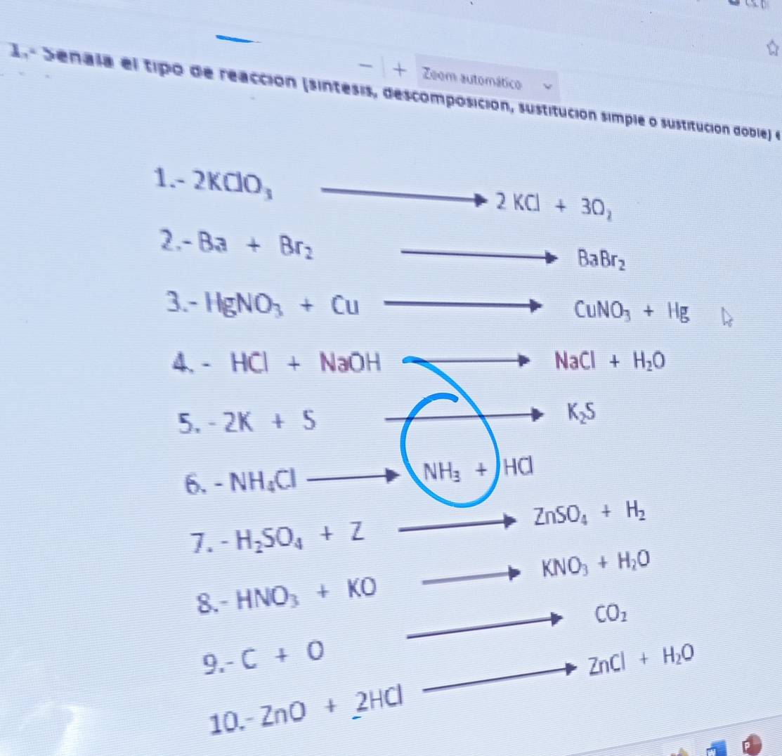 + Zoom automático 
2 Senala el tipo de reacción (sintesis, descomposición, sustitución simple o sustitución doble) e 
1. -2KClO_3
_  overline  2KCl+3O_2
2. -Ba+Br_2
,
BaBr_2
3 -HgNO_3+Cu
CuNO_3+Hg
4. -HCl+NaOH NaCl+H_2O
5. -2K+5 K_2S
6. -NH_4Cl
NH_3+HCl
7. -H_2SO_4+Z
ZnSO_4+H_2
KNO_3+H_2O
8. -HNO_3+KO
CO_2
9. -C+0 ZnCl+H_2O
10. -ZnO+2HCl