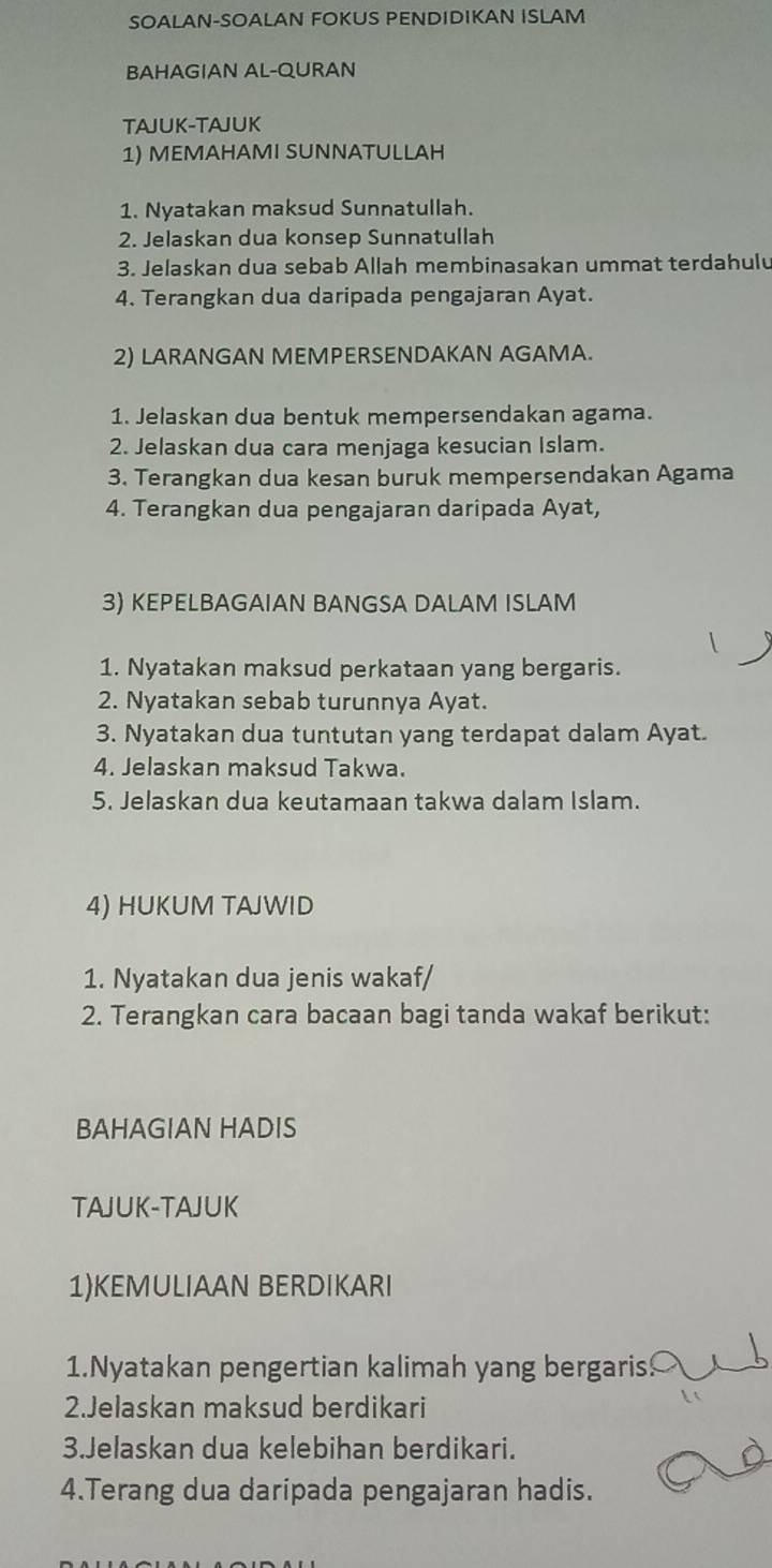 SOALAN-SOALAN FOKUS PENDIDIKAN ISLAM 
BAHAGIAN AL-QURAN 
TAJUK-TAJUK 
1) MEMAHAMI SUNNATULLAH 
1. Nyatakan maksud Sunnatullah. 
2. Jelaskan dua konsep Sunnatullah 
3. Jelaskan dua sebab Allah membinasakan ummat terdahulu 
4. Terangkan dua daripada pengajaran Ayat. 
2) LARANGAN MEMPERSENDAKAN AGAMA. 
1. Jelaskan dua bentuk mempersendakan agama. 
2. Jelaskan dua cara menjaga kesucian Islam. 
3. Terangkan dua kesan buruk mempersendakan Agama 
4. Terangkan dua pengajaran daripada Ayat, 
3) KEPELBAGAIAN BANGSA DALAM ISLAM 
 
1. Nyatakan maksud perkataan yang bergaris. 
2. Nyatakan sebab turunnya Ayat. 
3. Nyatakan dua tuntutan yang terdapat dalam Ayat. 
4. Jelaskan maksud Takwa. 
5. Jelaskan dua keutamaan takwa dalam Islam. 
4) HUKUM TAJWID 
1. Nyatakan dua jenis wakaf/ 
2. Terangkan cara bacaan bagi tanda wakaf berikut: 
BAHAGIAN HADIS 
TAJUK-TAJUK 
1)KEMULIAAN BERDIKARI 
1.Nyatakan pengertian kalimah yang bergaris! 
2.Jelaskan maksud berdikari 
3.Jelaskan dua kelebihan berdikari. 
4.Terang dua daripada pengajaran hadis.