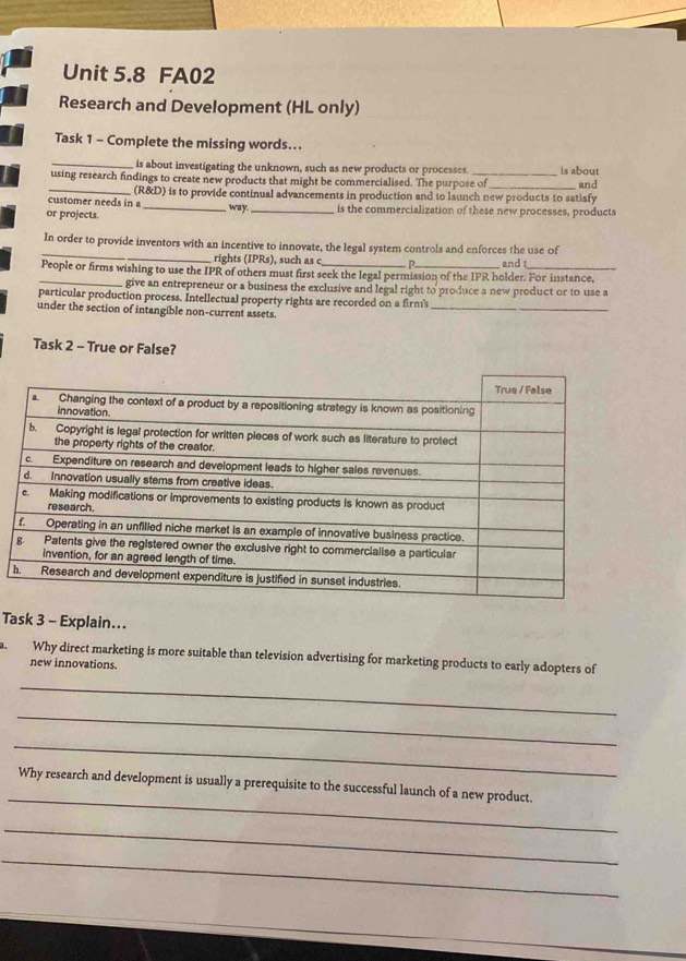 FA02 
Research and Development (HL only) 
Task 1 - Complete the missing words... 
_is about investigating the unknown, such as new products or processes. 
using research findings to create new products that might be commercialised. The purpose of is about and 
customer needs in a (R&D) is to provide continual advancements in production and to launch new products to satisfy 
way. 
or projects. __is the commercialization of these new processes, products 
_ 
In order to provide inventors with an incentive to innovate, the legal system controls and enforces the use of 
rights (IPRs), such as c 
People or firms wishing to use the IPR of others must first seek the legal permission of the IPR holder. For instance, and t 
_give an entrepreneur or a business the exclusive and legal right to produce a new product or to use a 
__ 
particular production process. Intellectual property rights are recorded on a firm's 
under the section of intangible non-current assets. 
Task 2 - True or False? 
Task 3 - Explain... 
a. Why direct marketing is more suitable than television advertising for marketing products to early adopters of 
new innovations. 
_ 
_ 
_ 
_ 
Why research and development is usually a prerequisite to the successful launch of a new product. 
_ 
_