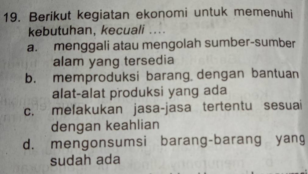 Berikut kegiatan ekonomi untuk memenuhi
kebutuhan, kecuali ....
a. menggali atau mengolah sumber-sumber
alam yang tersedia
b. memproduksi barang dengan bantuan
alat-alat produksi yang ada
c. melakukan jasa-jasa tertentu sesuai
dengan keahlian
d. mengonsumsi barang-barang yang
sudah ada