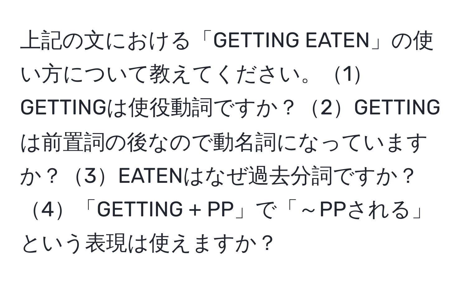 上記の文における「GETTING EATEN」の使い方について教えてください。1GETTINGは使役動詞ですか？2GETTINGは前置詞の後なので動名詞になっていますか？3EATENはなぜ過去分詞ですか？4「GETTING + PP」で「～PPされる」という表現は使えますか？