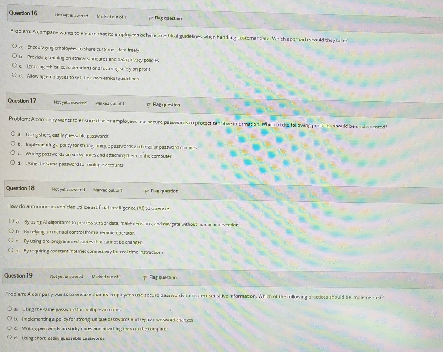Not yet answered Marked out of 1 Flag question
Problem: A company wants to ensure that its employees adhere to ethical guidelines when handling customer data. Which approach should they take?
a. Encouraging employees to share customer data freely
b. Providing training on ethical standards and data privacy policies
c. Ignoring ethical considerations and focusing solely on profit
d. Allowing employees to set their own ethical guidelines
Question 17 Not yet answered Marked out of 1 Flag question
Problem: A company wants to ensure that its employees use secure passwords to protect sensitive information. Which of the following practices should be implemented?
a. Using short, easily guessable passwords
b. Implementing a policy for strong, unique passwords and regular password changes
c. Writing passwords on sticky notes and attaching them to the computer
d. Using the same password for multiple accounts
Question 18 Not yet answered Marked out of 1 Flag question
How do autonomous vehicles utilize artificial intelligence (AI) to operate?
a. By using AI algorithms to process sensor data, make decisions, and navigate without human intervention.
b. By relying on manual control from a remote operator.
c. By using pre-programmed routes that cannot be changed.
d. By requiring constant internet connectivity for real-time instructions.
Question 19 Not yet answered Marked out of 1 Flag question
Problem: A company wants to ensure that its employees use secure passwords to protect sensitive information. Which of the following practices should be implemented?
a. Using the same password for multiple accounts
b. Implementing a policy for strong, unique passwords and regular password changes
c. Writing passwords on sticky notes and attaching them to the computer
d. Using short, easily guessable passwords