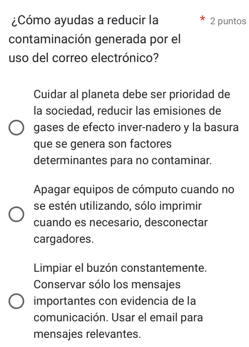 ¿Cómo ayudas a reducir la 2 puntos
contaminación generada por el
uso del correo electrónico?
Cuidar al planeta debe ser prioridad de
la sociedad, reducir las emisiones de
gases de efecto inver-nadero y la basura
que se genera son factores
determinantes para no contaminar.
Apagar equipos de cómputo cuando no
se estén utilizando, sólo imprimir
cuando es necesario, desconectar
cargadores.
Limpiar el buzón constantemente.
Conservar sólo los mensajes
importantes con evidencia de la
comunicación. Usar el email para
mensajes relevantes.