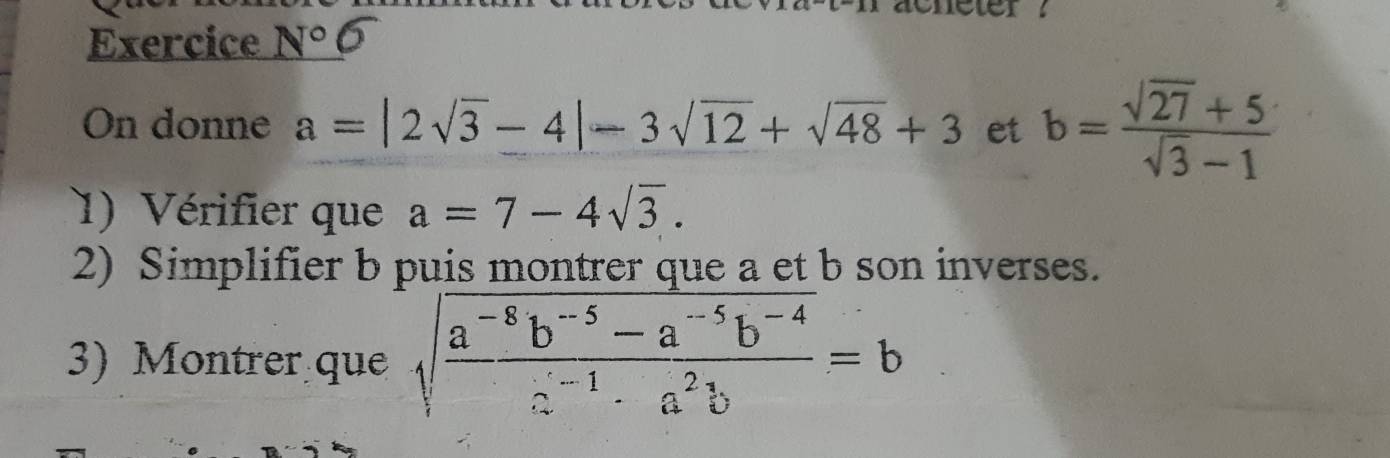 Exercice N° 
On donne a=|2sqrt(3)-4|-3sqrt(12)+sqrt(48)+3 et b= (sqrt(27)+5)/sqrt(3)-1 
1) Vérifier que a=7-4sqrt(3). 
2) Simplifier b puis montrer que a et b son inverses. 
3) Montrer que sqrt(frac a^(-8)b^(-5)-a^(-5)b^(-4))a^(-1)· a^2b=b