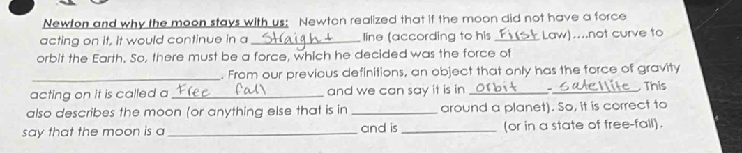 Newton and why the moon stays with us: Newton realized that if the moon did not have a force 
acting on it, it would continue in a_ line (according to his _Law)....not curve to 
orbit the Earth. So, there must be a force, which he decided was the force of 
_. From our previous definitions, an object that only has the force of gravity 
acting on it is called a _and we can say it is in __ This 
also describes the moon (or anything else that is in _around a planet). So, it is correct to 
say that the moon is a _and is _(or in a state of free-fall).