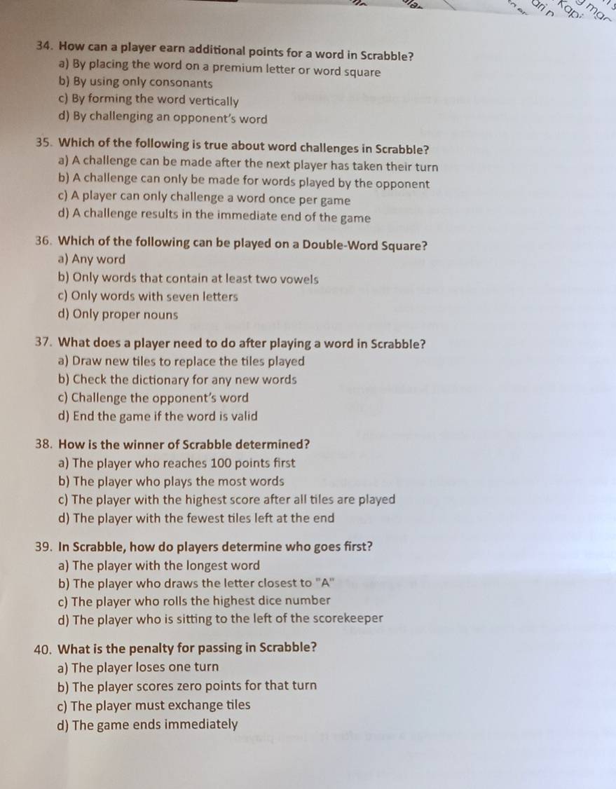 ari n Kap
m 
34. How can a player earn additional points for a word in Scrabble?
a) By placing the word on a premium letter or word square
b) By using only consonants
c) By forming the word vertically
d) By challenging an opponent’s word
35. Which of the following is true about word challenges in Scrabble?
a) A challenge can be made after the next player has taken their turn
b) A challenge can only be made for words played by the opponent
c) A player can only challenge a word once per game
d) A challenge results in the immediate end of the game
36. Which of the following can be played on a Double-Word Square?
a) Any word
b) Only words that contain at least two vowels
c) Only words with seven letters
d) Only proper nouns
37. What does a player need to do after playing a word in Scrabble?
a) Draw new tiles to replace the tiles played
b) Check the dictionary for any new words
c) Challenge the opponent’s word
d) End the game if the word is valid
38. How is the winner of Scrabble determined?
a) The player who reaches 100 points first
b) The player who plays the most words
c) The player with the highest score after all tiles are played
d) The player with the fewest tiles left at the end
39. In Scrabble, how do players determine who goes first?
a) The player with the longest word
b) The player who draws the letter closest to ''A''
c) The player who rolls the highest dice number
d) The player who is sitting to the left of the scorekeeper
40. What is the penalty for passing in Scrabble?
a) The player loses one turn
b) The player scores zero points for that turn
c) The player must exchange tiles
d) The game ends immediately