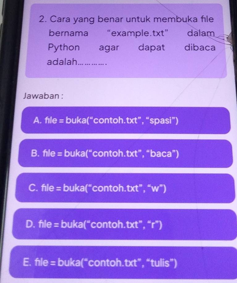 Cara yang benar untuk membuka file
bernama “example.txt” dalam
Python agar dapat dibaca
adalah_
Jawaban :
A. fıle = buka(“contoh.txt”, “spasi”)
B. fıle = buka(“contoh.txt”, “baca”)
C. file = buka(“contoh.txt”, “w”)
D. file = buka(“contoh.txt”, “r”)
E. file = buka(“contoh.txt”, “tulis”)