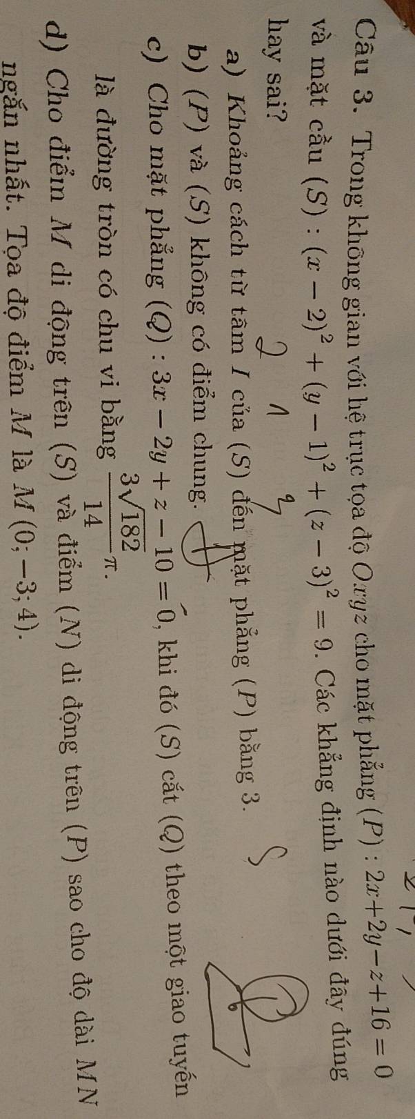 Trong không gian với hệ trục tọa độ Oxyz cho mặt phẳng (P) : 2x+2y-z+16=0
và mặt cầu (S) : (x-2)^2+(y-1)^2+(z-3)^2=9. Các khẳng định nào dưới đây đúng
hay sai?
a) Khoảng cách từ tâm I của (S) đến mặt phẳng (P) bằng 3.
b) (P) và (S) không có điểm chung.
c) Cho mặt phẳng (Q) : 3x-2y+z-10=0 , khi đó (S) cắt (Q) theo một giao tuyến
là đường tròn có chu vi bằng  3sqrt(182)/14 π. 
d) Cho điểm M di động trên (S) và điểm (N) di động trên (P) sao cho độ dài MN
ngắn nhất. Tọa độ điểm M là M(0;-3;4).