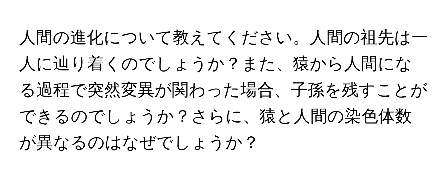 人間の進化について教えてください。人間の祖先は一人に辿り着くのでしょうか？また、猿から人間になる過程で突然変異が関わった場合、子孫を残すことができるのでしょうか？さらに、猿と人間の染色体数が異なるのはなぜでしょうか？