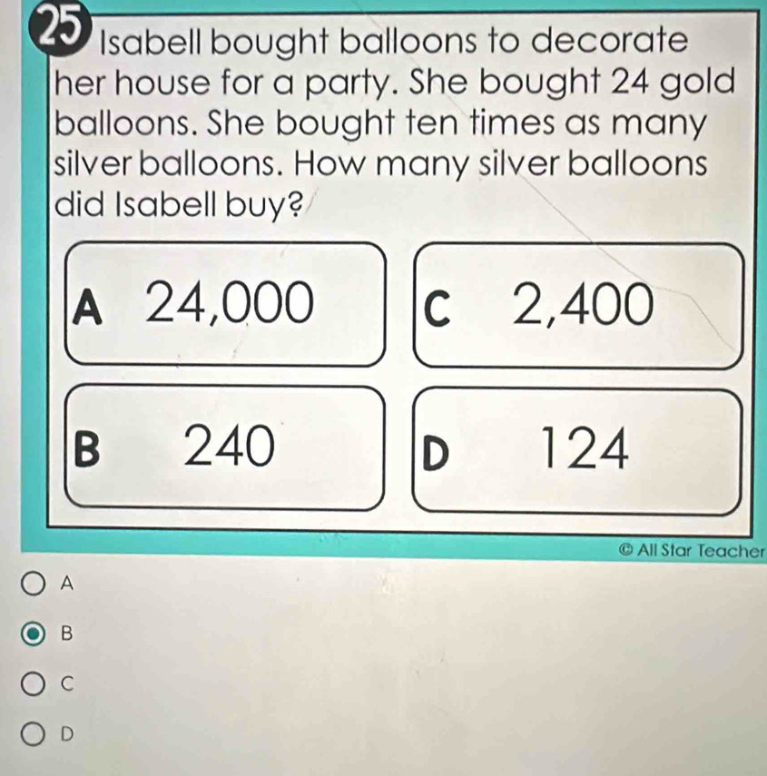 Isabell bought balloons to decorate
her house for a party. She bought 24 gold
balloons. She bought ten times as many
silver balloons. How many silver balloons
did Isabell buy?
A 24,000 c 2,400
B 240 D 124
All Star Teacher
A
B
C
D