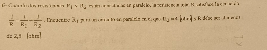 6- Cuando dos resistencias R_1 y R_2 están conectadas en paralelo, la resistencia total R satisface la ecuación
 1/R =frac 1R_1+frac 1R_2. Encuentre R_1 para un circuito en paralelo en el que R_2=4 [ohm] y R debe ser al menos 
de 2,5 [ohm].