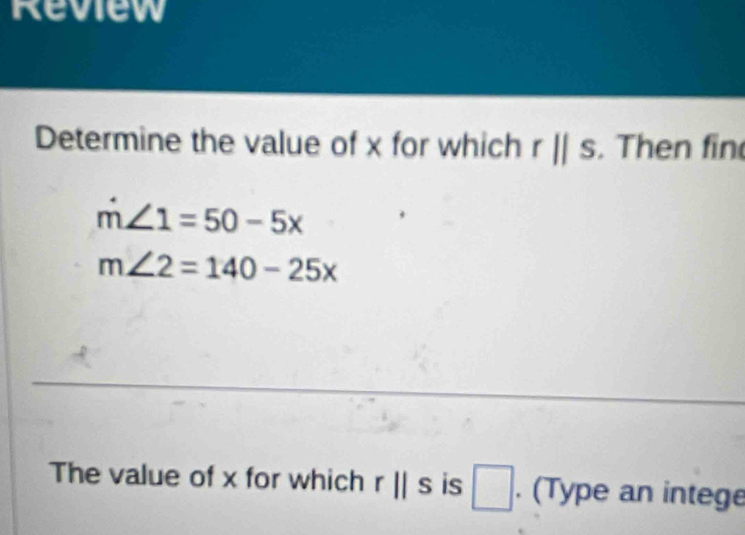 Review 
Determine the value of x for which rparallel s. Then fin
m∠ 1=50-5x
m∠ 2=140-25x
The value of x for which r||s is □. (Type an intege