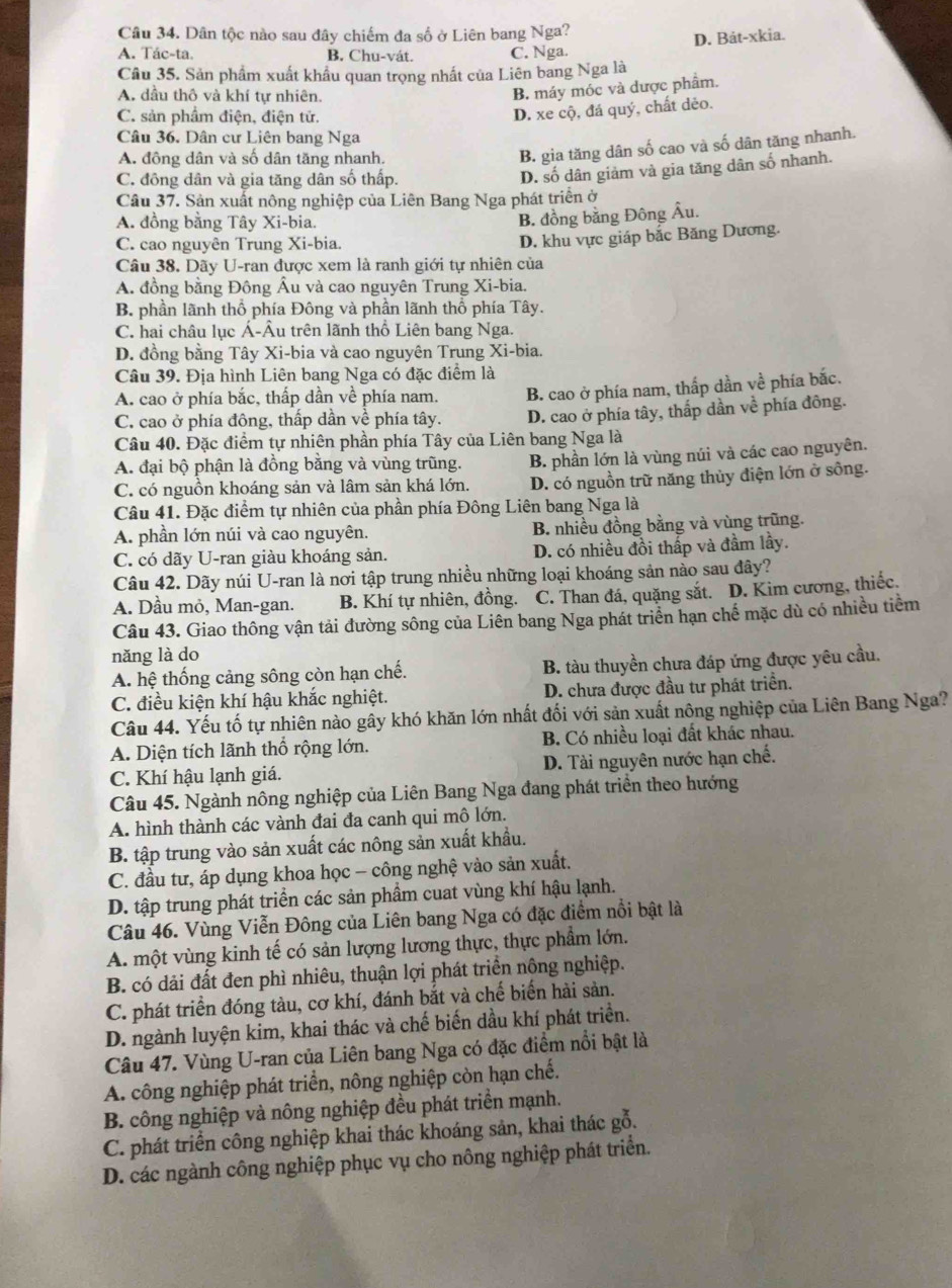 Dân tộc nào sau đây chiếm đa số ở Liên bang Nga?
D. Bát-xkia.
A. Tác-ta. B. Chu-vát. C. Nga.
Câu 35. Sản phẩm xuất khẩu quan trọng nhất của Liên bang Nga là
A. dầu thô và khí tự nhiên.
B. máy móc và dược phẩm.
C. sản phầm điện, điện tử.
D. xe cộ, đá quý, chất dẻo.
Câu 36. Dân cư Liên bang Nga
A. đồng dân và số dân tăng nhanh.
B. gia tăng dân số cao và số dân tăng nhanh.
C. đồng dân và gia tăng dân số thấp.
D. số dân giảm và gia tăng dân số nhanh.
Câu 37. Sản xuất nông nghiệp của Liên Bang Nga phát triển ở
A. đồng bằng Tây Xi-bia.
B. đồng bằng Đông Âu.
C. cao nguyên Trung Xi-bia.
D. khu vực giáp bắc Băng Dương.
Câu 38. Dãy U-ran được xem là ranh giới tự nhiên của
A. đồng bằng Đông Âu và cao nguyên Trung Xi-bia.
B. phần lãnh thổ phía Đông và phần lãnh thổ phía Tây.
C. hai châu lục Á-Âu trên lãnh thổ Liên bang Nga.
D. đồng bằng Tây Xi-bia và cao nguyên Trung Xi-bia.
Câu 39. Địa hình Liên bang Nga có đặc điểm là
A. cao ở phía bắc, thấp dần về phía nam. B. cao ở phía nam, thấp dần về phía bắc.
C. cao ở phía đông, thấp dần về phía tây. D. cao ở phía tây, thắp dần về phía đông.
Câu 40. Đặc điểm tự nhiên phần phía Tây của Liên bang Nga là
A. đại bộ phận là đồng bằng và vùng trũng. B. phần lớn là vùng núi và các cao nguyên.
C. có nguồn khoáng sản và lâm sản khá lớn. D. có nguồn trữ năng thủy điện lớn ở sông.
Câu 41. Đặc điểm tự nhiên của phần phía Đông Liên bang Nga là
A. phần lớn núi và cao nguyên. B. nhiều đồng bằng và vùng trũng.
C. có dãy U-ran giàu khoáng sản. D. có nhiều đồi thấp và đầm lầy.
Câu 42. Dãy núi U-ran là nơi tập trung nhiều những loại khoáng sản nào sau đây?
A. Dầu mỏ, Man-gan. B. Khí tự nhiên, đồng. C. Than đá, quặng sắt. D. Kim cương, thiếc.
Câu 43. Giao thông vận tải đường sông của Liên bang Nga phát triển hạn chế mặc dù có nhiều tiềm
nǎng là do
A. hệ thống cảng sông còn hạn chế. B. tàu thuyền chưa đáp ứng được yêu cầu.
C. điều kiện khí hậu khắc nghiệt. D. chưa được đầu tư phát triển.
Câu 44. Yếu tố tự nhiên nào gây khó khăn lớn nhất đối với sản xuất nông nghiệp của Liên Bang Nga?
A. Diện tích lãnh thổ rộng lớn. B. Có nhiều loại đất khác nhau.
C. Khí hậu lạnh giá. D. Tài nguyên nước hạn chế.
Câu 45. Ngành nông nghiệp của Liên Bang Nga đang phát triển theo hướng
A. hình thành các vành đai đa canh qui mô lớn.
B. tập trung vào sản xuất các nông sản xuất khẩu.
C. đầu tư, áp dụng khoa học - công nghệ vào sản xuất.
D. tập trung phát triển các sản phẩm cuat vùng khí hậu lạnh.
Câu 46. Vùng Viễn Đông của Liên bang Nga có đặc điểm nổi bật là
A. một vùng kinh tế có sản lượng lương thực, thực phẩm lớn.
B. có dải đất đen phì nhiêu, thuận lợi phát triển nông nghiệp.
C. phát triển đóng tàu, cơ khí, đánh bắt và chế biến hài sản.
D. ngành luyện kim, khai thác và chế biến dầu khí phát triển.
Câu 47. Vùng U-ran của Liên bang Nga có đặc điểm nổi bật là
A. công nghiệp phát triển, nông nghiệp còn hạn chế.
B. công nghiệp và nông nghiệp đều phát triển mạnh.
C. phát triển công nghiệp khai thác khoáng sản, khai thác gỗ.
D. các ngành công nghiệp phục vụ cho nông nghiệp phát triển.