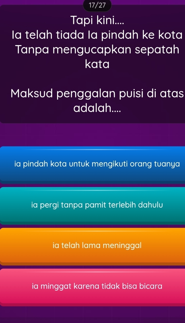 17/27
Tapi kini....
Ia telah tiada la pindah ke kota
Tanpa mengucapkan sepatah
kata
Maksud penggalan puisi di atas
adalah....
ia pindah kota untuk mengikuti orang tuanya
ia pergi tanpa pamit terlebih dahulu
ia telah lama meninggal
ia minggat karena tidak bisa bicara