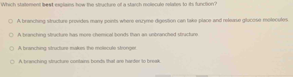 Which statement best explains how the structure of a starch molecule relates to its function?
A branching structure provides many points where enzyme digestion can take place and release glucose molecules.
A branching structure has more chemical bonds than an unbranched structure.
A branching structure makes the molecule stronger.
A branching structure contains bonds that are harder to break.