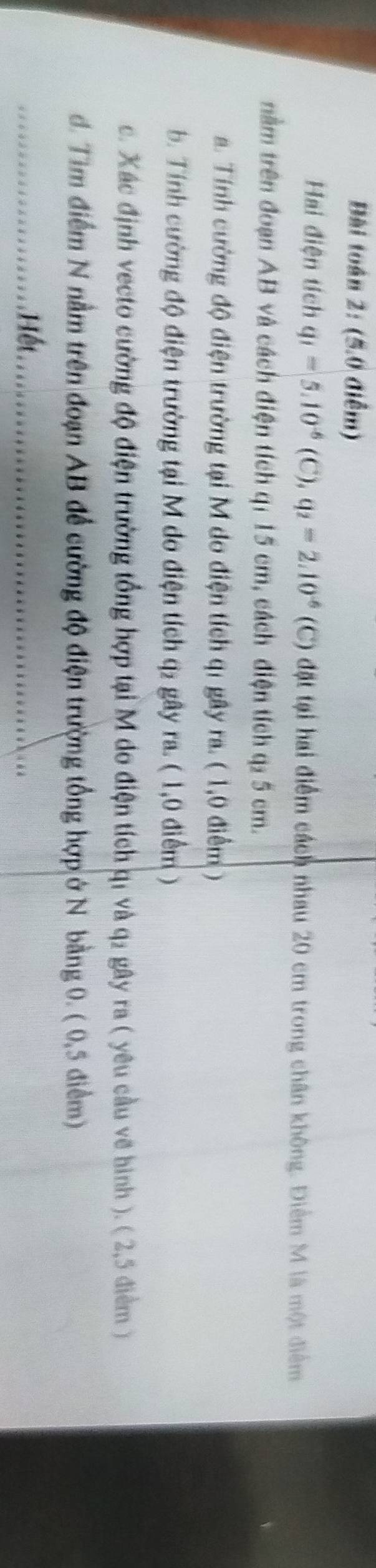 Bài toán 2: (5.0 điểm) 
Hai điện tích q_1=5.10^(-6)(C), q_2=2.10^(-6) (C) đặt tại hai điểm cách nhau 20 cm trong chân không. Điểm M là một điểm 
nằm trên đoạn AB và cách điện tích qí 15 cm, cách điện tích q₂ 5 cm. 
a. Tính cường độ điện trường tại M do điện tích qi gây ra. ( 1,0 điểm ) 
b. Tính cường độ điện trường tại M do điện tích q2 gây ra. ( 1,0 điểm ) 
c. Xác định vecto cường độ điện trường tổng hợp tại M do điện tích q1 và q₂ gây ra ( yêu cầu về hình ). ( 2,5 điểm ) 
d. Tìm điểm N nằm trên đoạn AB để cường độ điện trường tổng hợp ở N bằng 0. ( 0,5 điểm) 
_Hết_