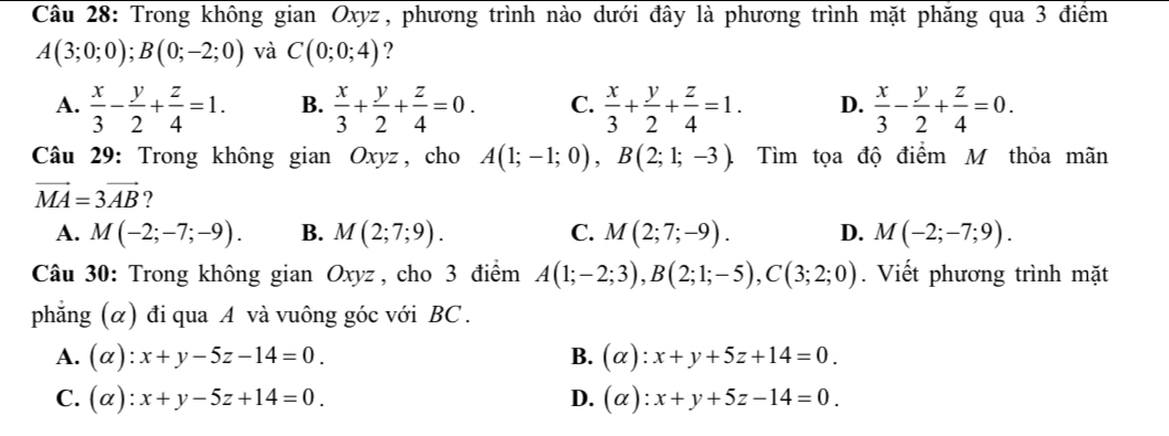 Trong không gian Oxyz, phương trình nào dưới đây là phương trình mặt phăng qua 3 điểm
A(3;0;0); B(0;-2;0) và C(0;0;4) ?
A.  x/3 - y/2 + z/4 =1. B.  x/3 + y/2 + z/4 =0. C.  x/3 + y/2 + z/4 =1. D.  x/3 - y/2 + z/4 =0. 
Câu 29: Trong không gian Oxyz, cho A(1;-1;0), B(2;1;-3). Tìm tọa độ điểm M thỏa mãn
vector MA=3vector AB ?
A. M(-2;-7;-9). B. M(2;7;9). C. M(2;7;-9). D. M(-2;-7;9). 
Câu 30: Trong không gian Oxyz , cho 3 điểm A(1;-2;3), B(2;1;-5), C(3;2;0). Viết phương trình mặt
phẳng (α) đi qua A và vuông góc với BC .
A. (alpha ):x+y-5z-14=0. B. (alpha ):x+y+5z+14=0.
C. (alpha ):x+y-5z+14=0. D. (alpha ):x+y+5z-14=0.